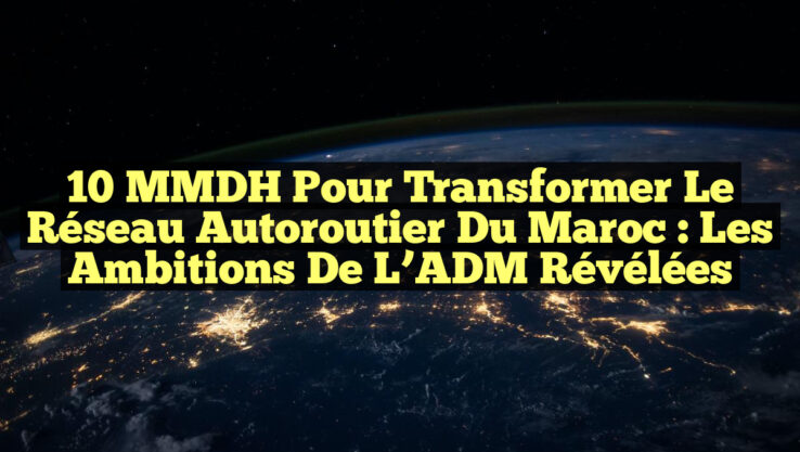 10 MMDH pour transformer le réseau autoroutier du Maroc : les ambitions de l’ADM révélées