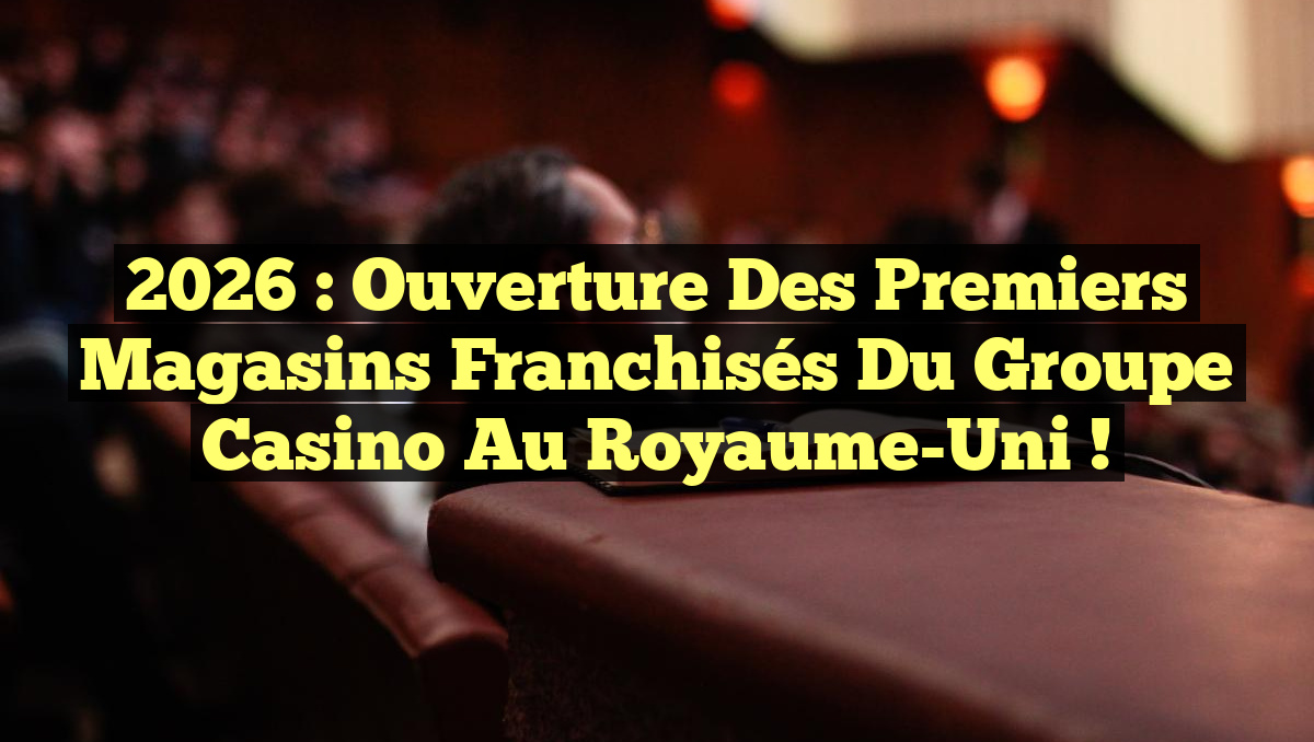 2026 : Ouverture des premiers magasins franchisés du Groupe Casino au Royaume-Uni !