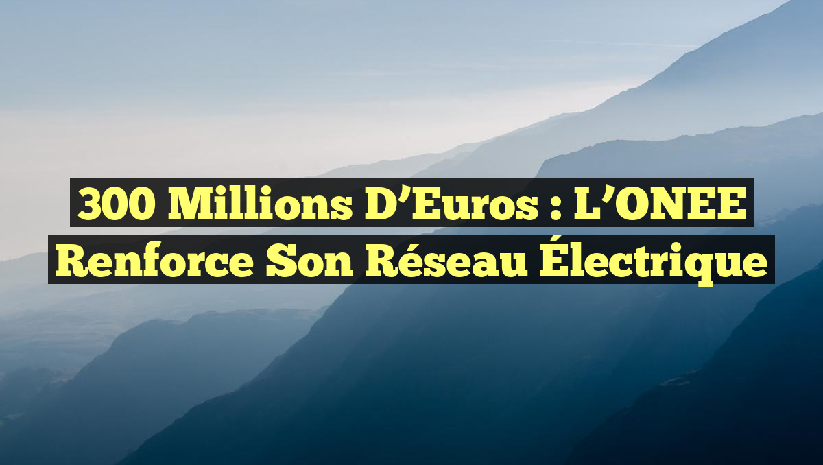 300 Millions d&rsquo;Euros : L&rsquo;ONEE Renforce Son Réseau Électrique