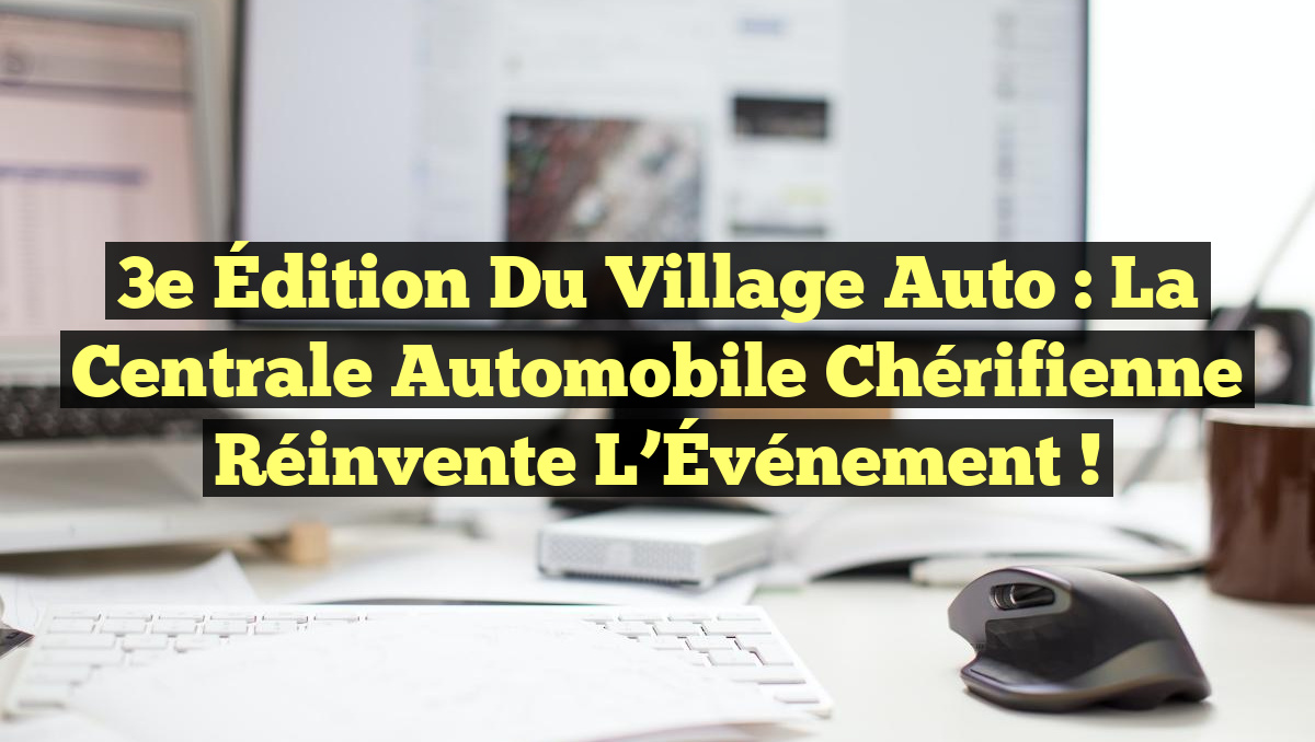 3e Édition du Village Auto : La Centrale Automobile Chérifienne Réinvente l&rsquo;Événement !