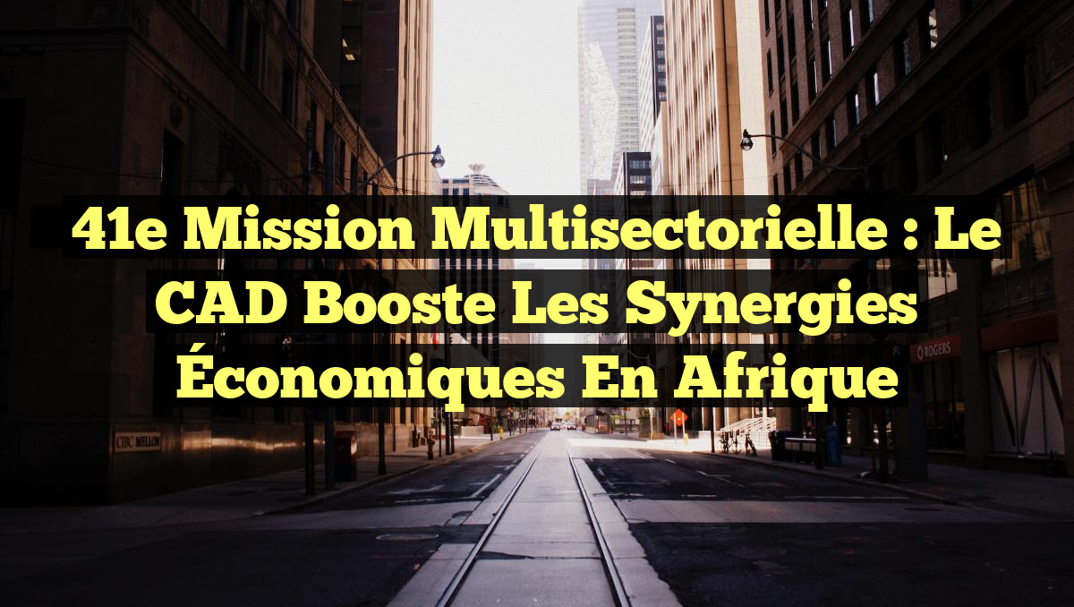 41e Mission Multisectorielle : Le CAD Booste les Synergies Économiques en Afrique