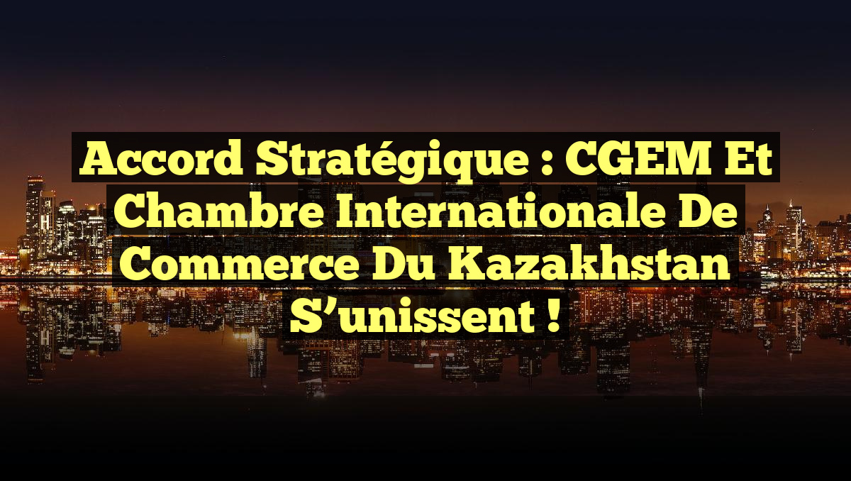 Accord stratégique : CGEM et Chambre Internationale de Commerce du Kazakhstan s&rsquo;unissent !