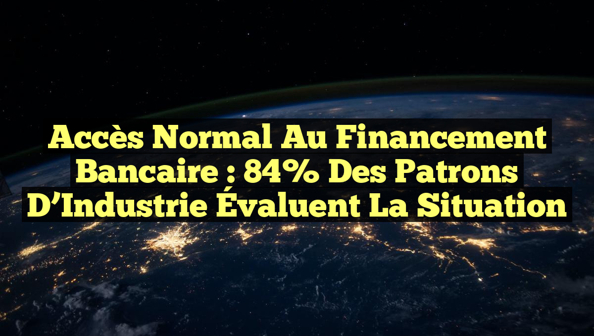 Accès Normal au Financement Bancaire : 84% des Patrons d&rsquo;Industrie Évaluent la Situation