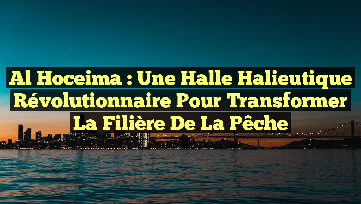 Al Hoceima : Une halle halieutique révolutionnaire pour transformer la filière de la pêche