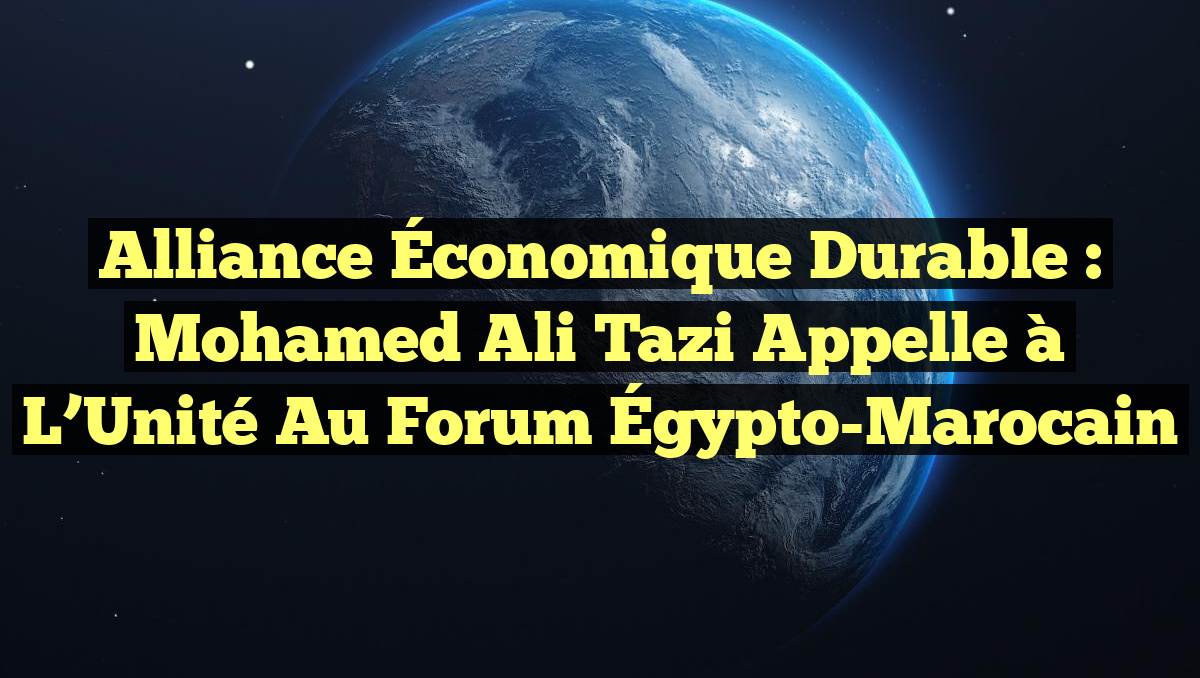 Alliance Économique Durable : Mohamed Ali Tazi Appelle à l’Unité au Forum Égypto-Marocain