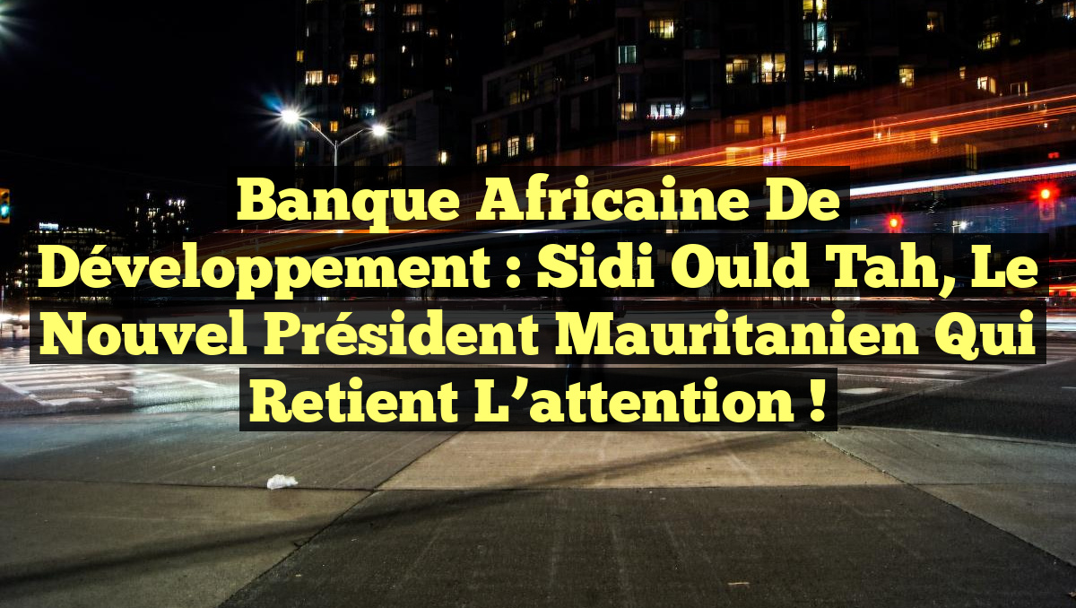 Banque africaine de développement : Sidi Ould Tah, le nouvel président mauritanien qui retient l’attention !
