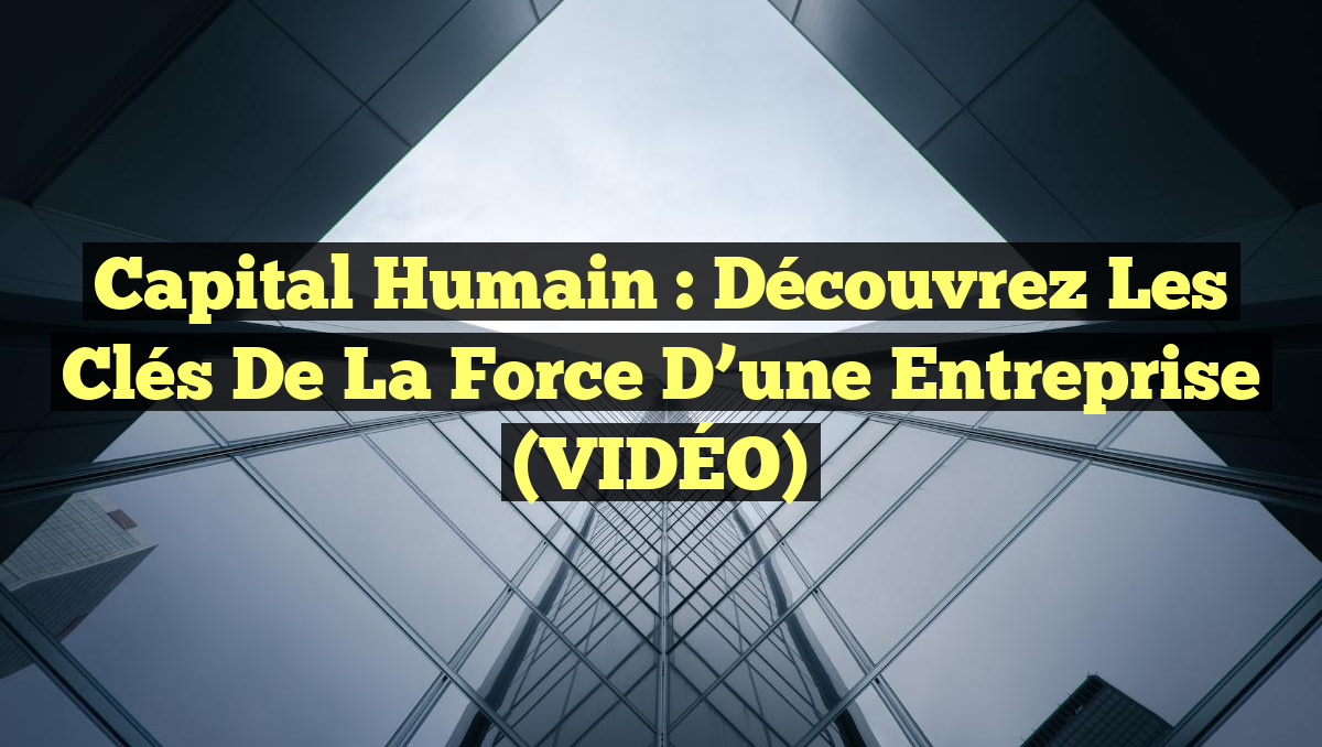 Capital Humain : Découvrez les Clés de la Force d&rsquo;une Entreprise (VIDÉO)