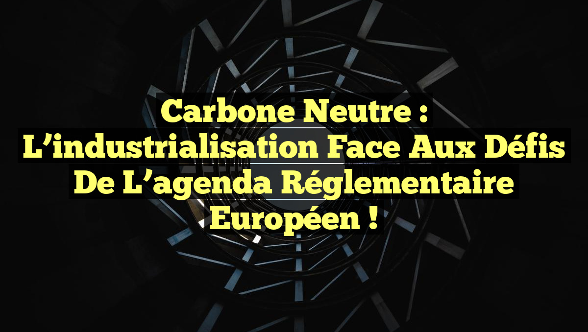 Carbone neutre : l&rsquo;industrialisation face aux défis de l&rsquo;agenda réglementaire européen !