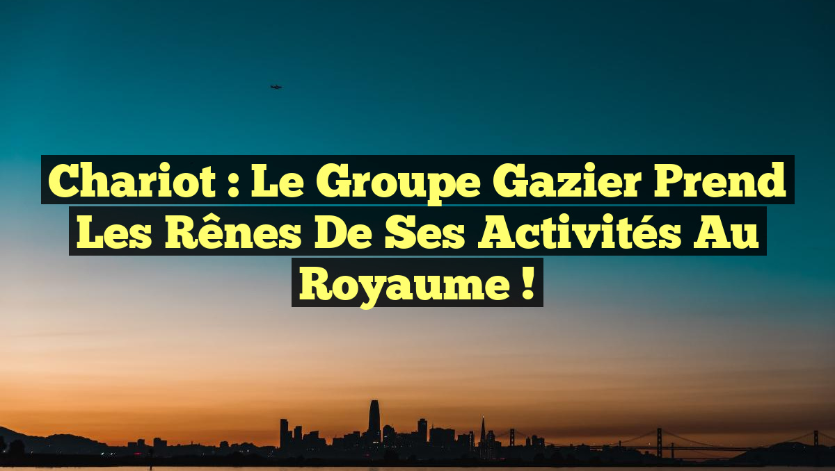 Chariot : Le Groupe Gazier Prend les Rênes de ses Activités au Royaume !