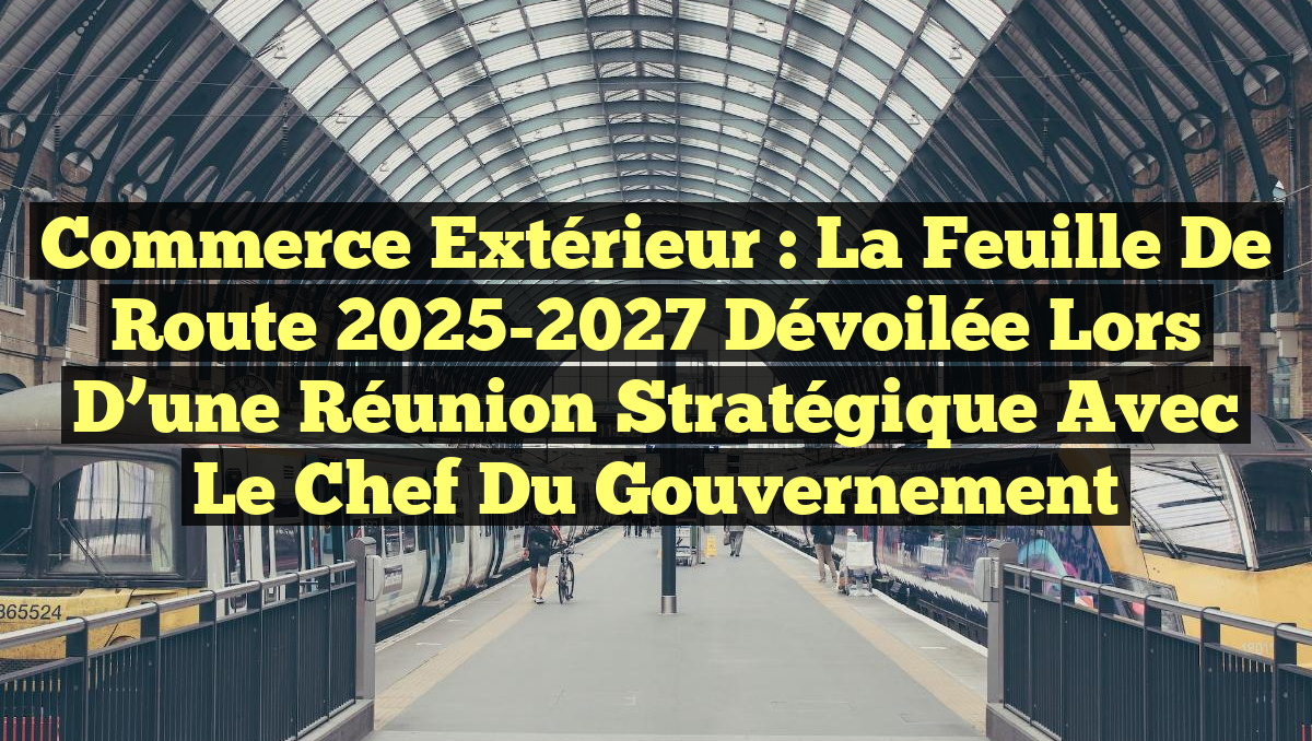 Commerce extérieur : La feuille de route 2025-2027 dévoilée lors d&rsquo;une réunion stratégique avec le Chef du gouvernement