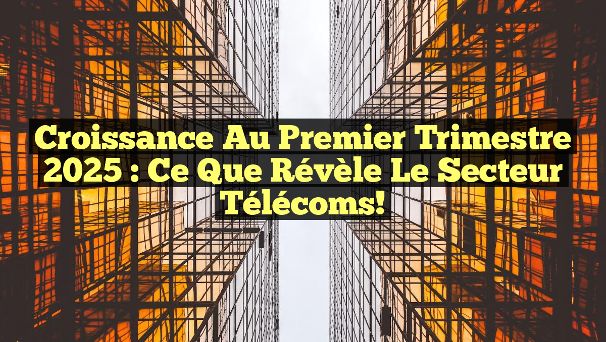 Croissance au Premier Trimestre 2025 : Ce que Révèle le Secteur Télécoms!