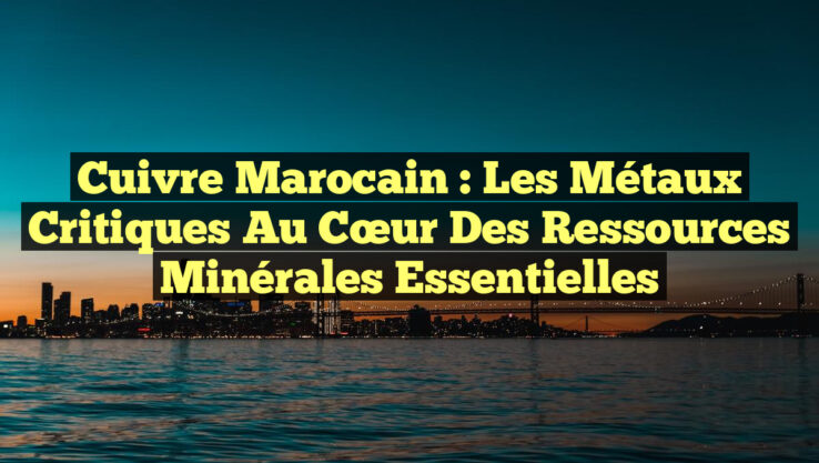 Cuivre marocain : Les Métaux Critiques au Cœur des Ressources Minérales Essentielles