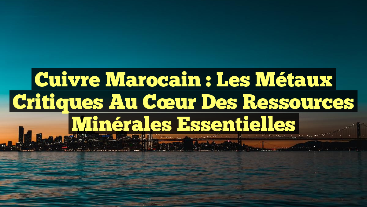 Cuivre marocain : Les Métaux Critiques au Cœur des Ressources Minérales Essentielles