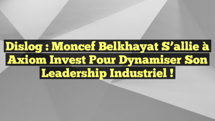 Dislog : Moncef Belkhayat s’allie à Axiom Invest pour dynamiser son leadership industriel !