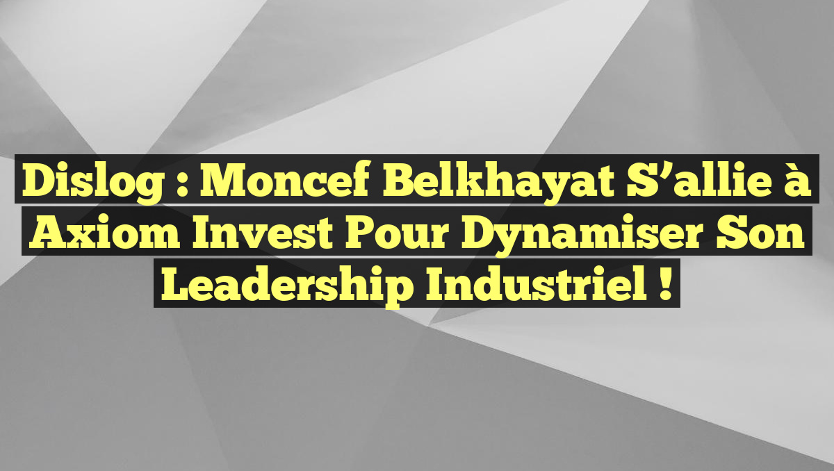 Dislog : Moncef Belkhayat s&rsquo;allie à Axiom Invest pour dynamiser son leadership industriel !