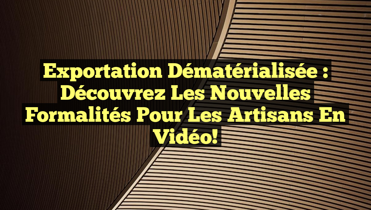 Exportation Dématérialisée : Découvrez les Nouvelles Formalités pour les Artisans en Vidéo!