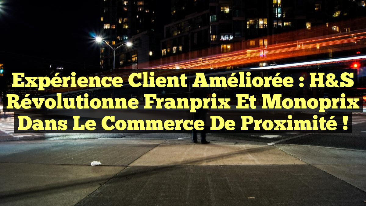 Expérience client améliorée : H&S révolutionne Franprix et Monoprix dans le commerce de proximité !