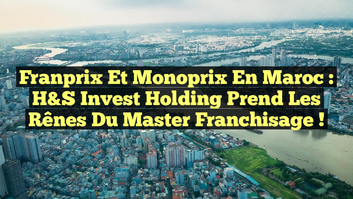 Franprix et Monoprix en Maroc : H&S Invest Holding prend les rênes du master franchisage !