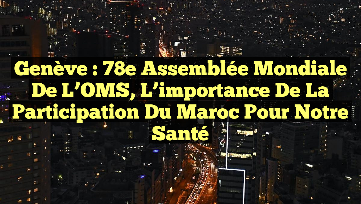 Genève : 78e Assemblée mondiale de l’OMS, l&rsquo;importance de la participation du Maroc pour notre santé