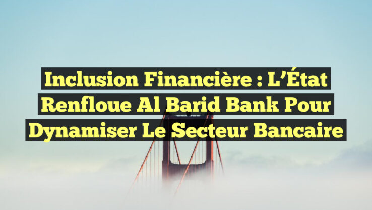 Inclusion financière : L’État renfloue Al Barid Bank pour dynamiser le secteur bancaire