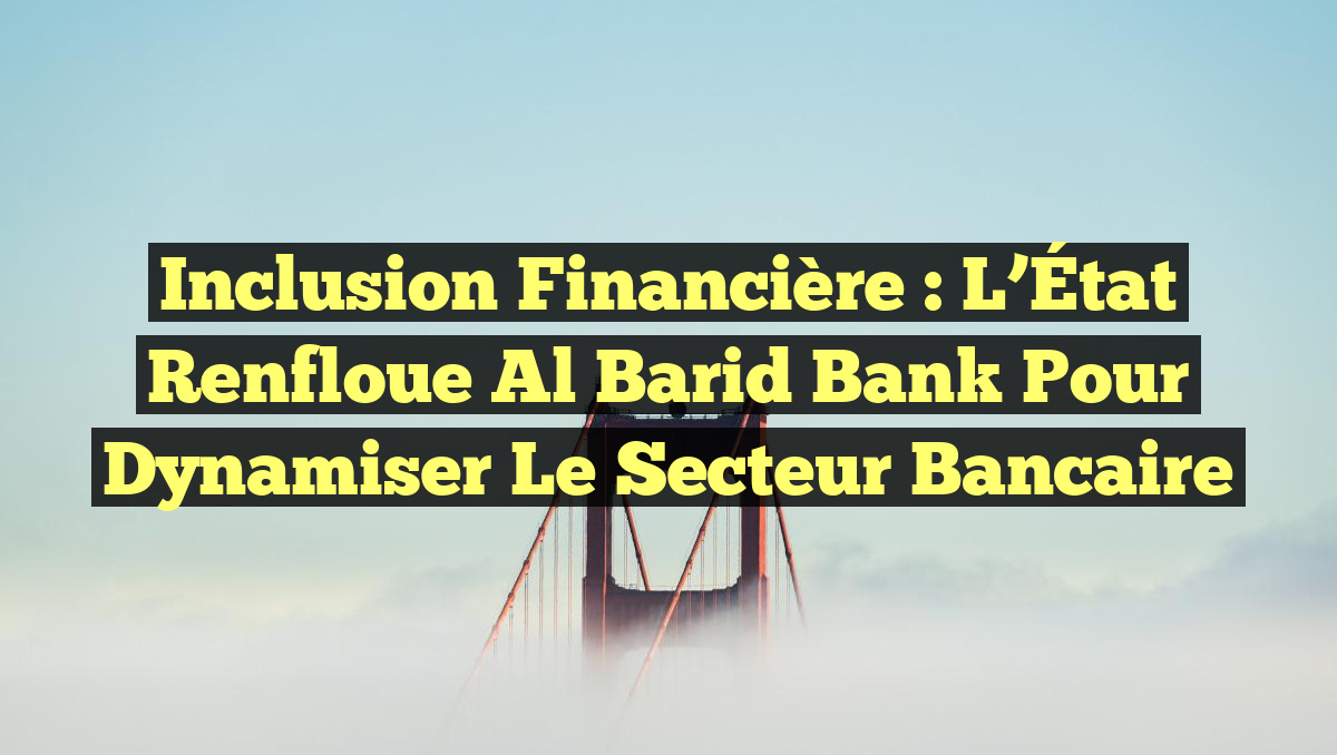 Inclusion financière : L&rsquo;État renfloue Al Barid Bank pour dynamiser le secteur bancaire