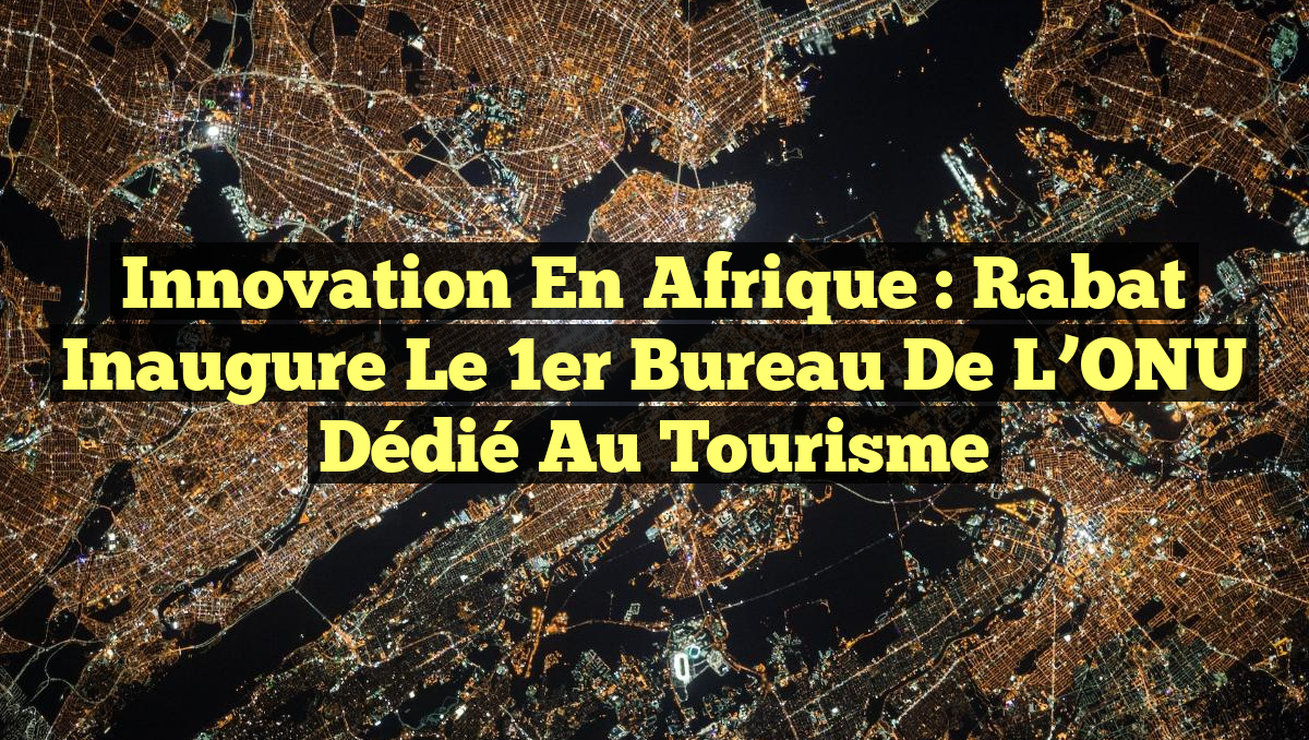 Innovation en Afrique : Rabat inaugure le 1er Bureau de l’ONU dédié au Tourisme