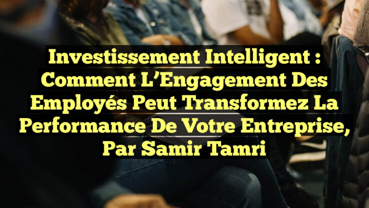 Investissement Intelligent : Comment l’Engagement des Employés Peut Transformez la Performance de Votre Entreprise, par Samir Tamri