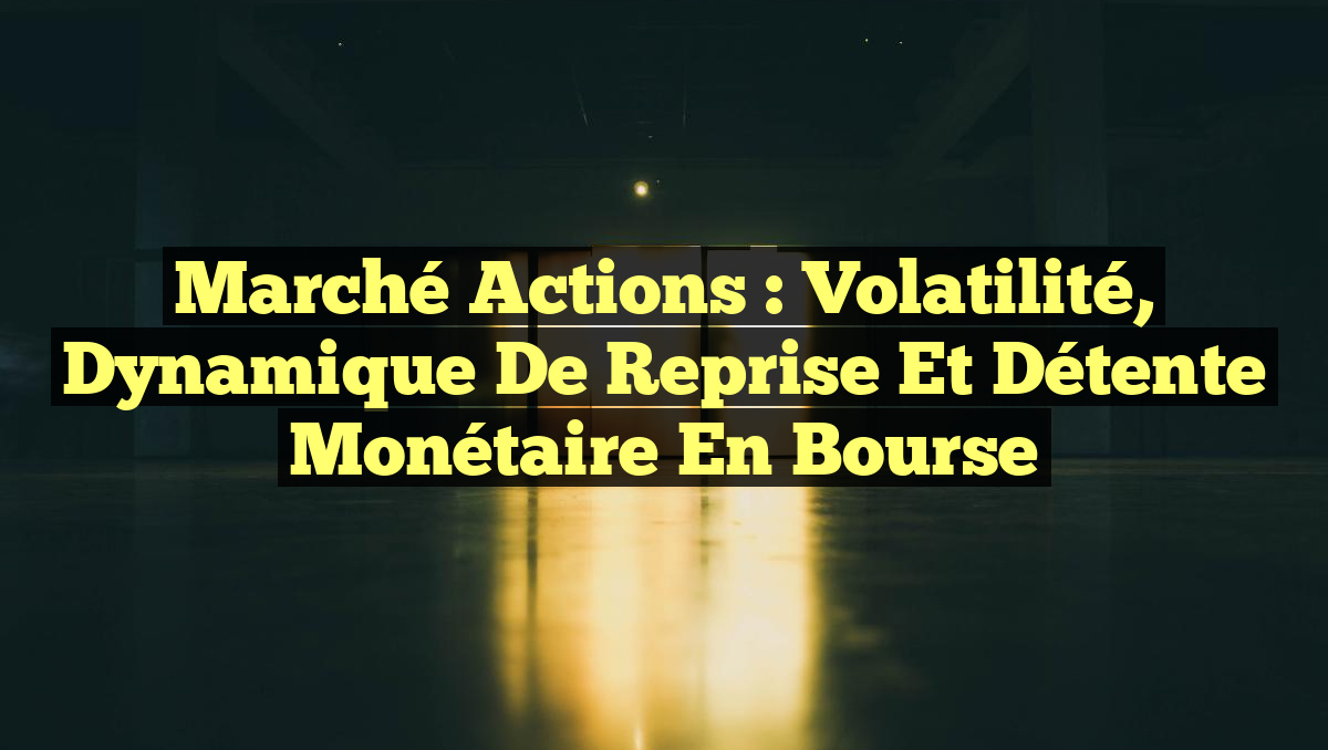Marché Actions : Volatilité, Dynamique de Reprise et Détente Monétaire en Bourse