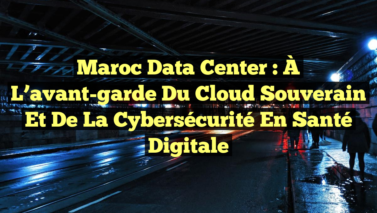 Maroc Data Center : À l’avant-garde du Cloud Souverain et de la Cybersécurité en Santé Digitale