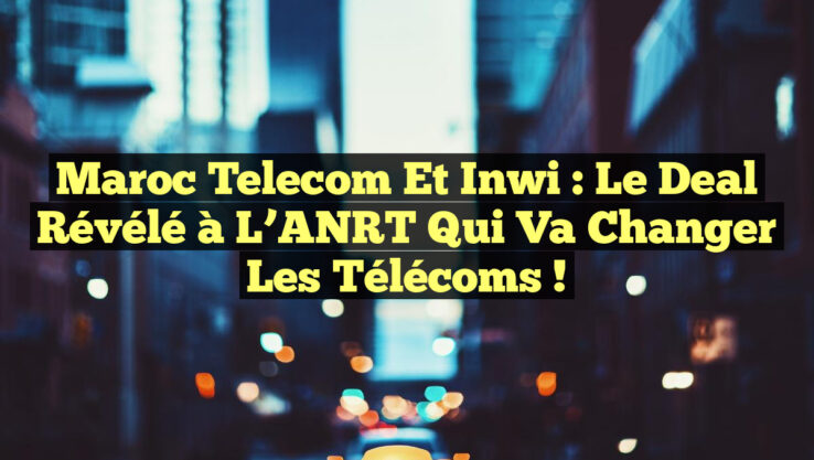 Maroc Telecom et inwi : Le Deal Révélé à l’ANRT qui Va Changer les Télécoms !