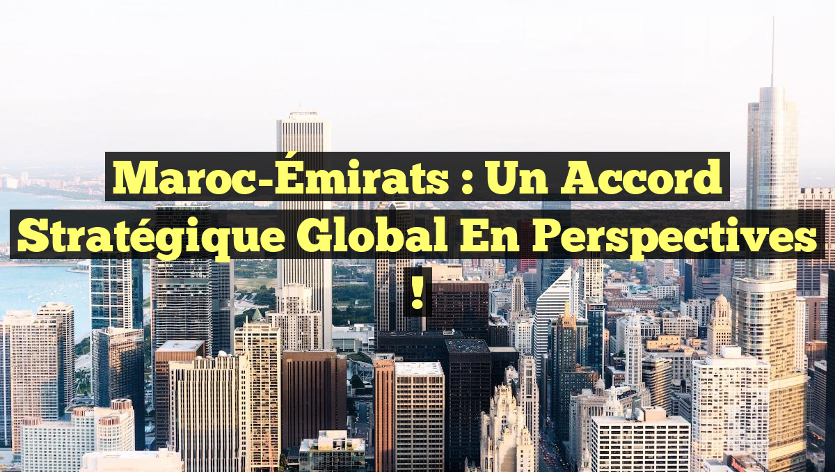 Maroc-Émirats : Un Accord Stratégique Global en Perspectives !