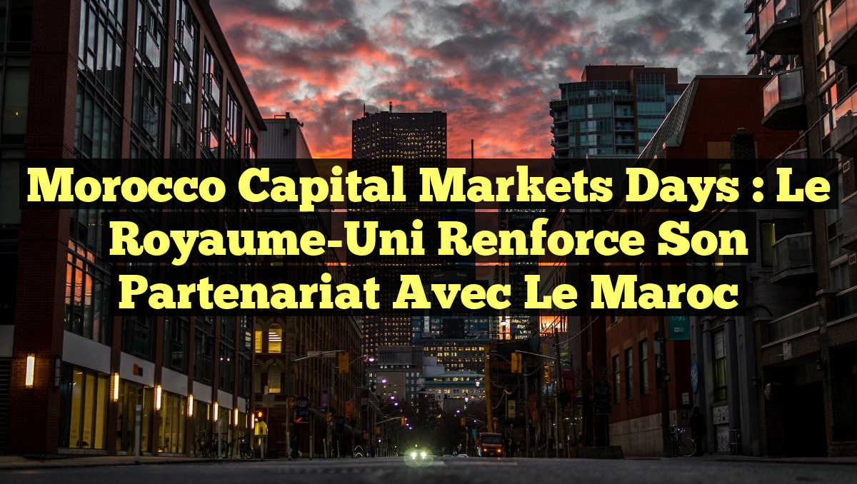 Morocco Capital Markets Days : Le Royaume-Uni renforce son partenariat avec le Maroc