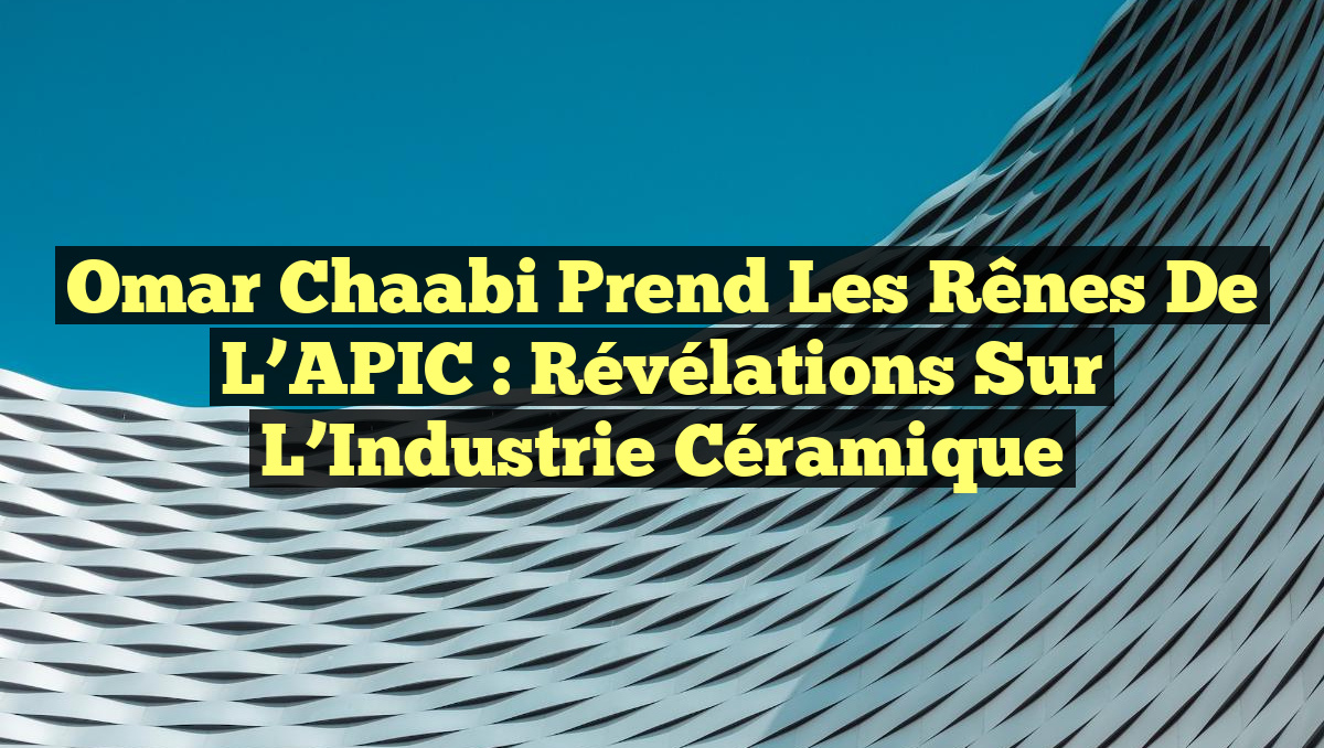 Omar Chaabi prend les rênes de l&rsquo;APIC : Révélations sur l&rsquo;Industrie Céramique