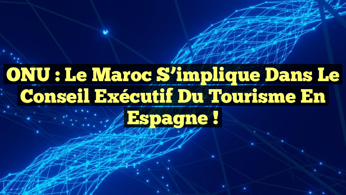 ONU : Le Maroc s&rsquo;implique dans le Conseil Exécutif du Tourisme en Espagne !