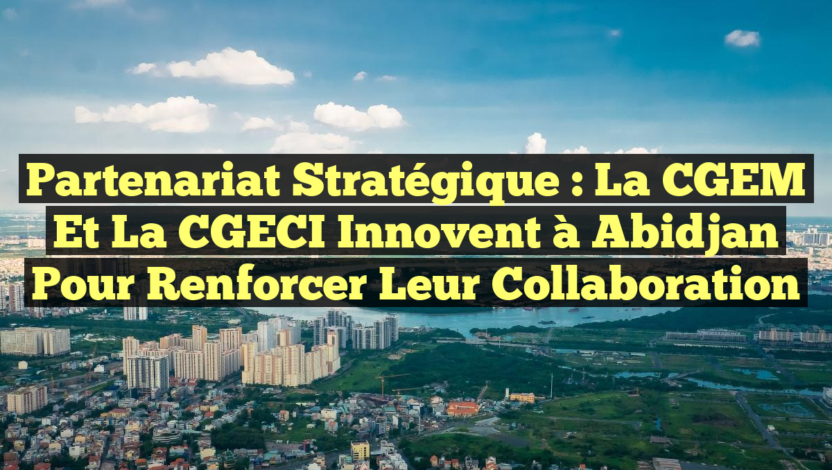 Partenariat Stratégique : La CGEM et la CGECI Innovent à Abidjan pour Renforcer leur Collaboration