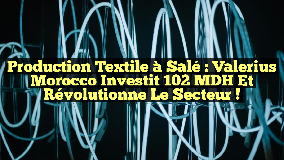 Production Textile à Salé : Valerius Morocco Investit 102 MDH et Révolutionne le Secteur !