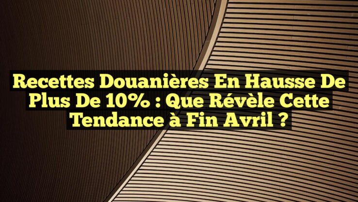 Recettes douanières en hausse de plus de 10% : Que révèle cette tendance à fin avril ?