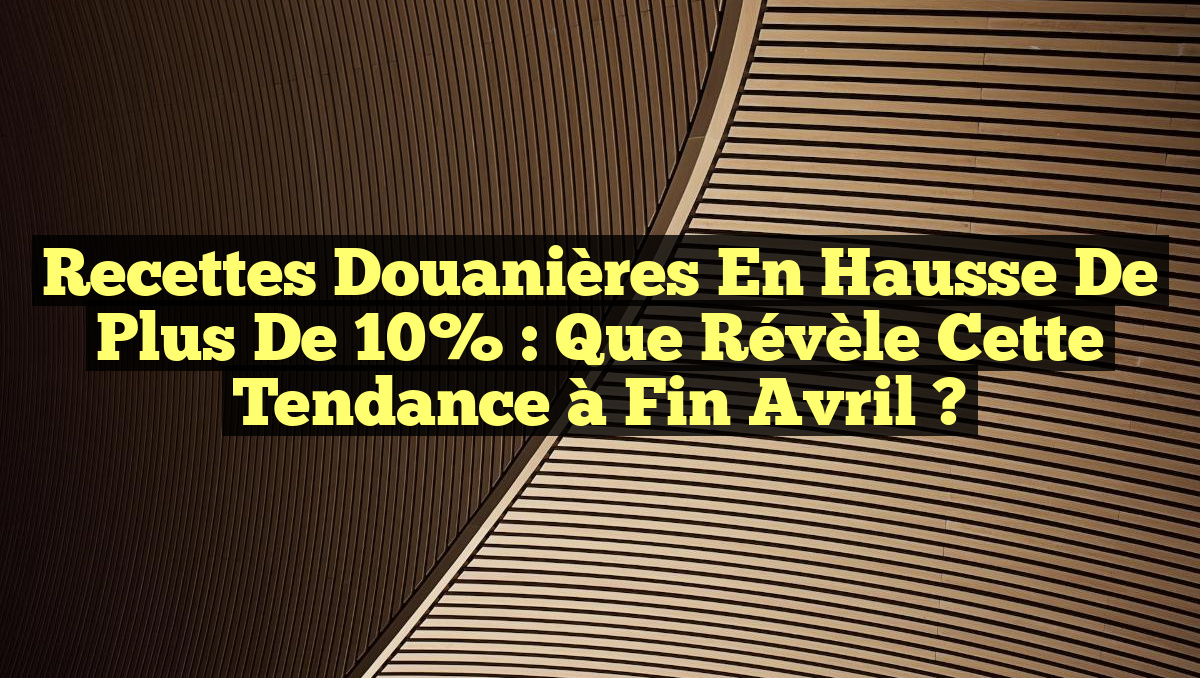 Recettes douanières en hausse de plus de 10% : Que révèle cette tendance à fin avril ?