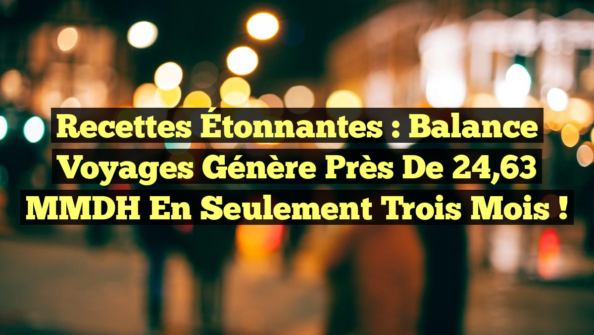 Recettes Étonnantes : Balance Voyages Génère Près de 24,63 MMDH en Seulement Trois Mois !