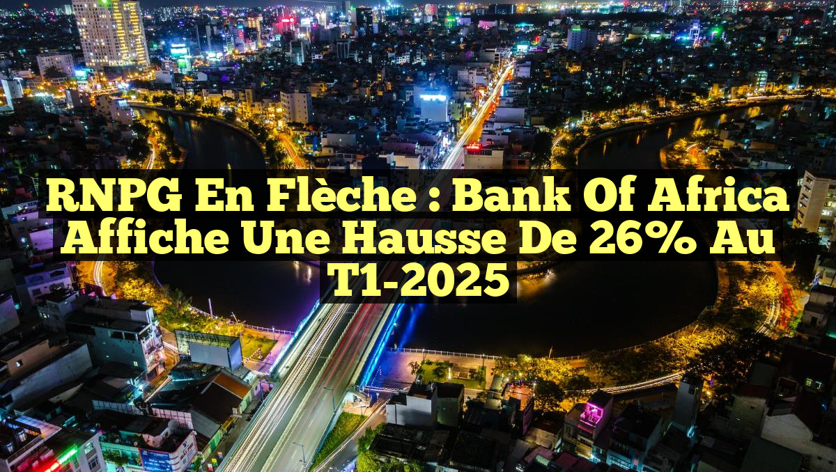 RNPG en Flèche : Bank of Africa Affiche une Hausse de 26% au T1-2025