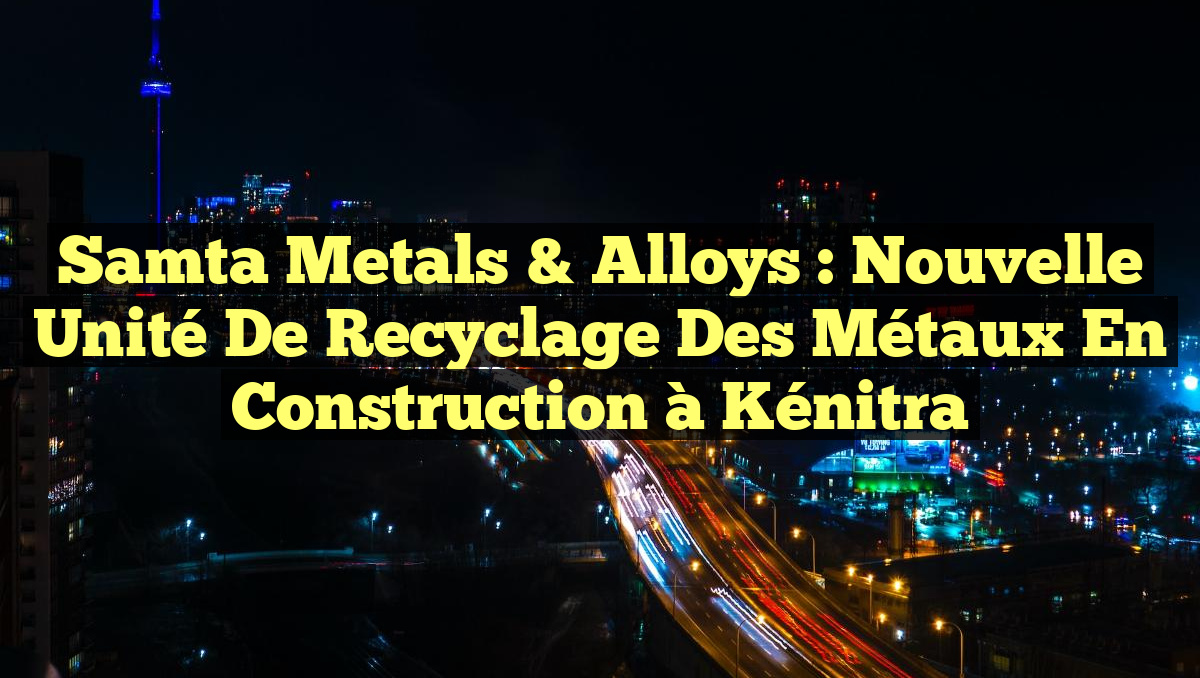 Samta Metals & Alloys : Nouvelle Unité de Recyclage des Métaux en Construction à Kénitra