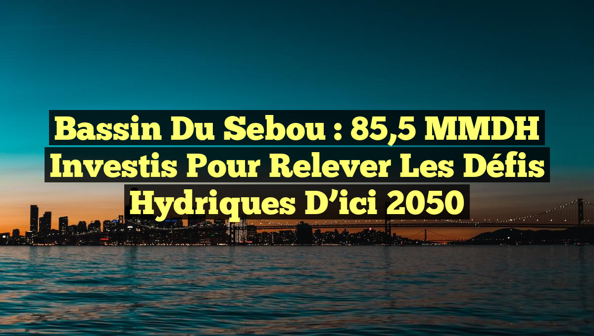 Bassin du Sebou : 85,5 MMDH Investis pour Relever les Défis Hydriques d&rsquo;ici 2050