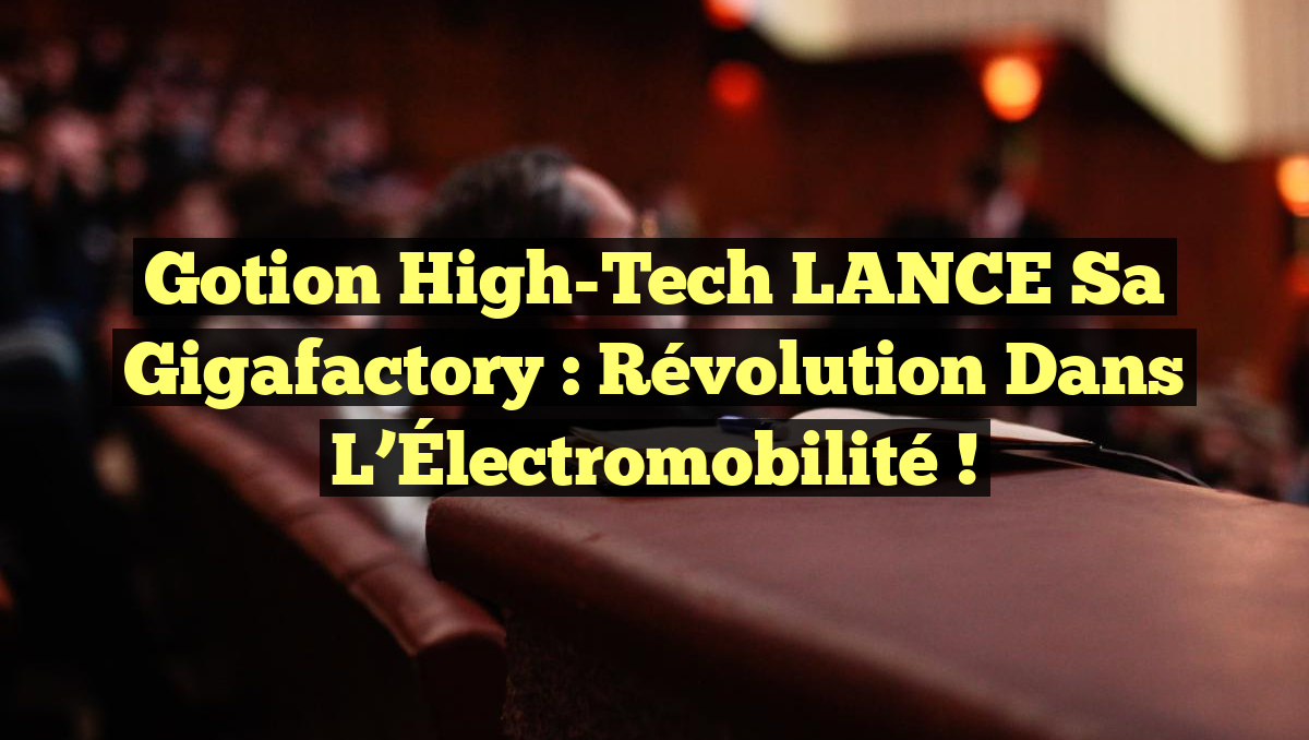 Gotion High-Tech LANCE sa Gigafactory : Révolution dans l&rsquo;Électromobilité !