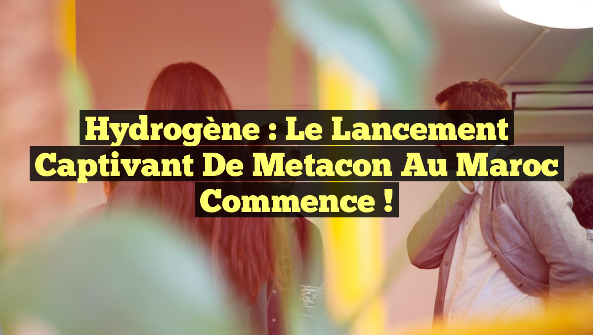 Hydrogène : Le lancement captivant de Metacon au Maroc commence !