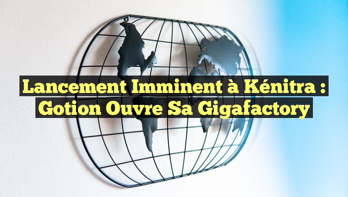 Lancement Imminent à Kénitra : Gotion Ouvre sa Gigafactory