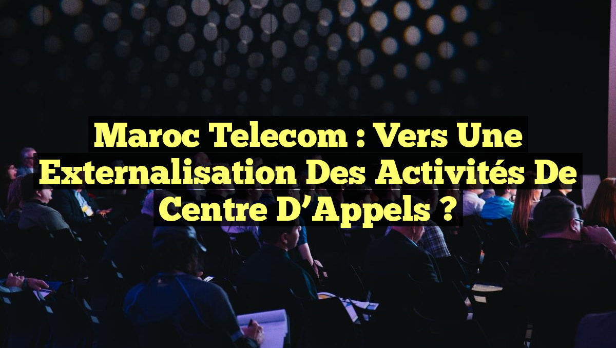 Maroc Telecom : Vers une Externalisation des Activités de Centre d&rsquo;Appels ?