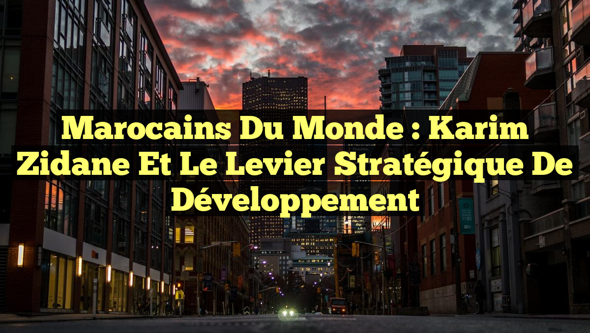 Marocains du Monde : Karim Zidane et le Levier Stratégique de Développement