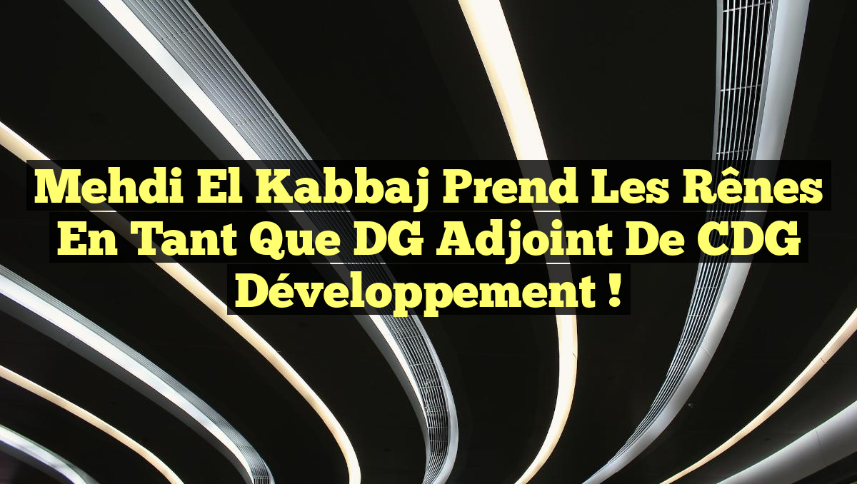 Mehdi El Kabbaj prend les rênes en tant que DG adjoint de CDG Développement !