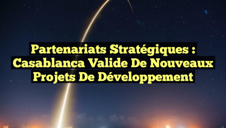 Partenariats Stratégiques : Casablanca Valide de Nouveaux Projets de Développement