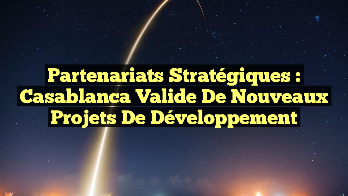 Partenariats Stratégiques : Casablanca Valide de Nouveaux Projets de Développement